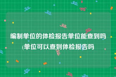 编制单位的体检报告单位能查到吗(单位可以查到体检报告吗