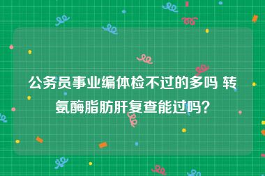 公务员事业编体检不过的多吗 转氨酶脂肪肝复查能过吗？