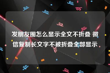 发朋友圈怎么显示全文不折叠 微信复制长文字不被折叠全部显示