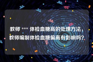 教师 *** 体检血糖高的处理方法，教师编制体检血糖偏高有影响吗？