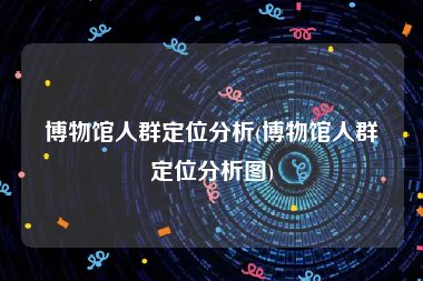 博物馆人群定位分析(博物馆人群定位分析图)