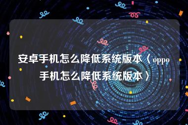 安卓手机怎么降低系统版本〈oppo手机怎么降低系统版本〉