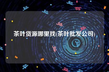 茶叶货源哪里找(茶叶批发公司)