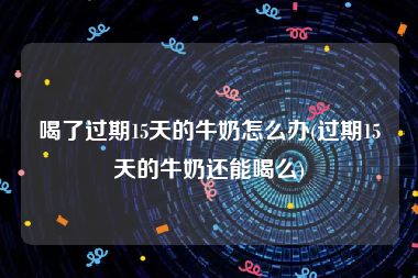 喝了过期15天的牛奶怎么办(过期15天的牛奶还能喝么)