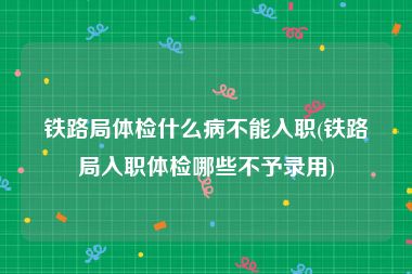 铁路局体检什么病不能入职(铁路局入职体检哪些不予录用)