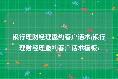 银行理财经理邀约客户话术(银行理财经理邀约客户话术模板)