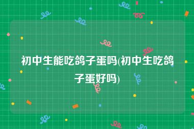 初中生能吃鸽子蛋吗(初中生吃鸽子蛋好吗)