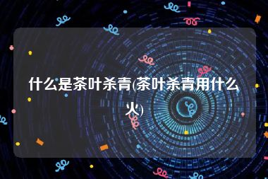 什么是茶叶杀青(茶叶杀青用什么火)