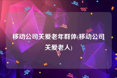 移动公司关爱老年群体(移动公司关爱老人)