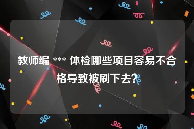 教师编 *** 体检哪些项目容易不合格导致被刷下去？