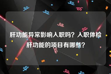 肝功能异常影响入职吗？入职体检肝功能的项目有哪些？