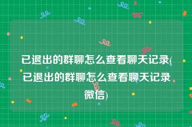 已退出的群聊怎么查看聊天记录(已退出的群聊怎么查看聊天记录微信)