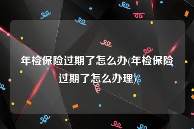 年检保险过期了怎么办(年检保险过期了怎么办理)