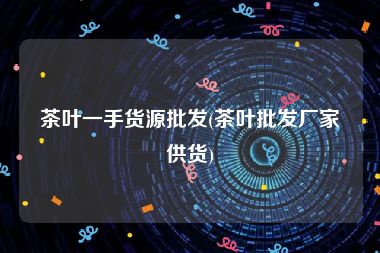 茶叶一手货源批发(茶叶批发厂家供货)