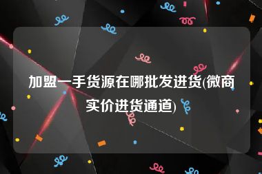 加盟一手货源在哪批发进货(微商实价进货通道)