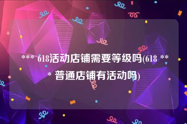  *** 618活动店铺需要等级吗(618 *** 普通店铺有活动吗)