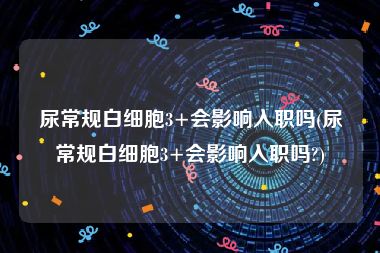 尿常规白细胞3+会影响入职吗(尿常规白细胞3+会影响入职吗?)