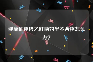 健康证体检乙肝两对半不合格怎么办？