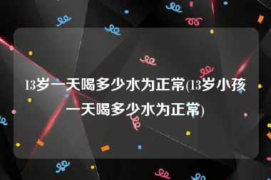 13岁一天喝多少水为正常(13岁小孩一天喝多少水为正常)