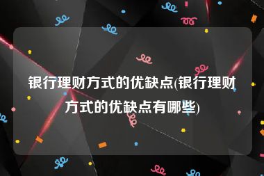 银行理财方式的优缺点(银行理财方式的优缺点有哪些)