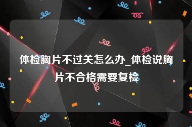 体检胸片不过关怎么办_体检说胸片不合格需要复检