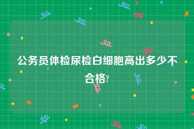 公务员体检尿检白细胞高出多少不合格?