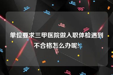 单位要求三甲医院做入职体检遇到不合格怎么办呢?