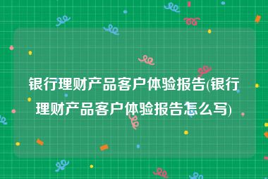 银行理财产品客户体验报告(银行理财产品客户体验报告怎么写)