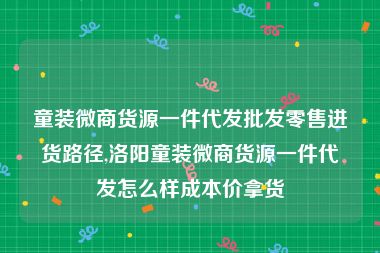 童装微商货源一件代发批发零售进货路径,洛阳童装微商货源一件代发怎么样成本价拿货