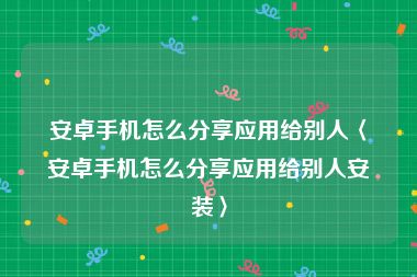 安卓手机怎么分享应用给别人〈安卓手机怎么分享应用给别人安装〉