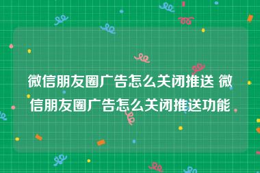 微信朋友圈广告怎么关闭推送 微信朋友圈广告怎么关闭推送功能