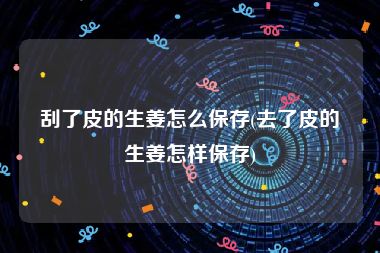 刮了皮的生姜怎么保存(去了皮的生姜怎样保存)