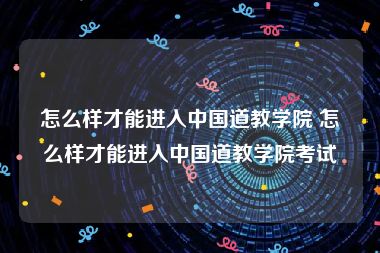 怎么样才能进入中国道教学院 怎么样才能进入中国道教学院考试