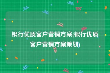 银行优质客户营销方案(银行优质客户营销方案策划)