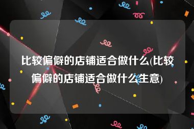 比较偏僻的店铺适合做什么(比较偏僻的店铺适合做什么生意)