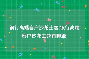 银行高端客户沙龙主题(银行高端客户沙龙主题有哪些)