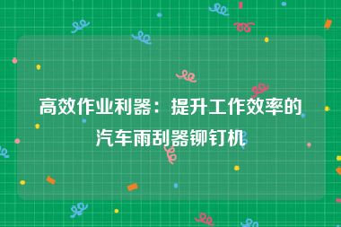 高效作业利器：提升工作效率的汽车雨刮器铆钉机