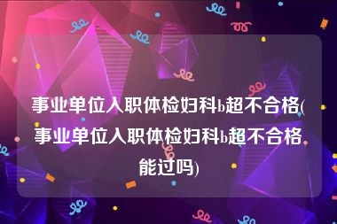 事业单位入职体检妇科b超不合格(事业单位入职体检妇科b超不合格能过吗)