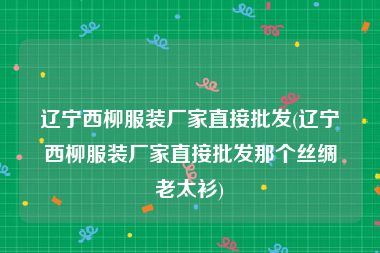 辽宁西柳服装厂家直接批发(辽宁西柳服装厂家直接批发那个丝绸老太衫)