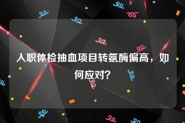 入职体检抽血项目转氨酶偏高，如何应对？