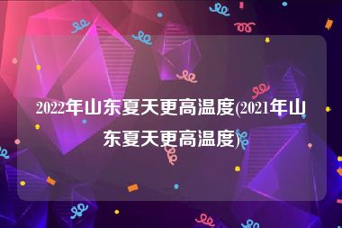 2022年山东夏天更高温度(2021年山东夏天更高温度)