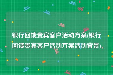 银行回馈贵宾客户活动方案(银行回馈贵宾客户活动方案活动背景)