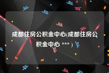 成都住房公积金中心(成都住房公积金中心 *** )