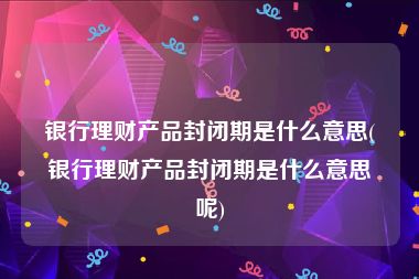 银行理财产品封闭期是什么意思(银行理财产品封闭期是什么意思呢)