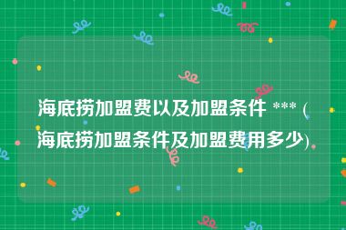 海底捞加盟费以及加盟条件 *** (海底捞加盟条件及加盟费用多少)