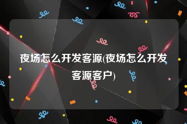 夜场怎么开发客源(夜场怎么开发客源客户)