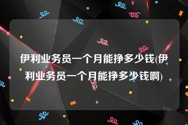 伊利业务员一个月能挣多少钱(伊利业务员一个月能挣多少钱啊)