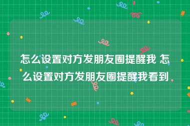 怎么设置对方发朋友圈提醒我 怎么设置对方发朋友圈提醒我看到