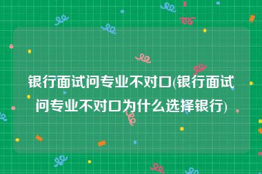 银行面试问专业不对口(银行面试问专业不对口为什么选择银行)