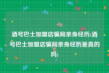 酒号巴士加盟店骗局亲身经历(酒号巴士加盟店骗局亲身经历是真的吗)